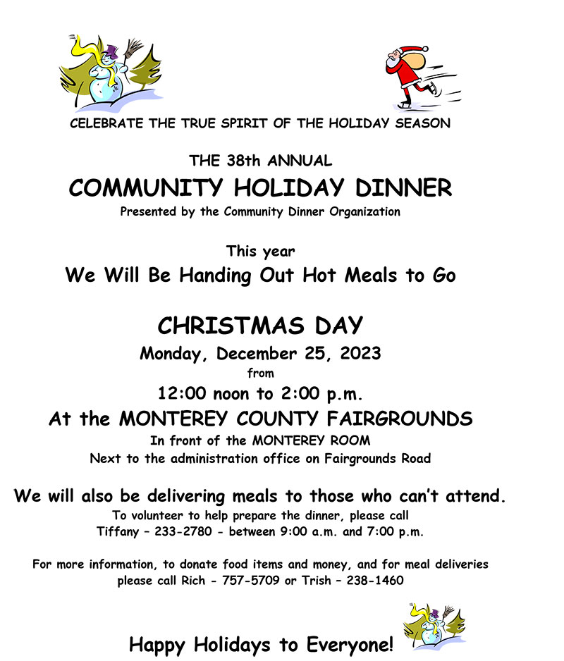 Celebrate the true spirit of the holiday season.  The 38th Annual Community Holiday Dinner, presented by the Community Dinner Organization This year we will be handing out hot meals to go on - Christmas Day! Monday, December 25, 2023 from 12:00 to 2:00pm Location: In front of the Monterey Room (next to the administration office on Fairgrounds Road) Also the option of delivery for those who are unable to attend. To volunteer (to help prepare the dinner) - please call Tiffany at 233-2780 between 9:00am to 7:00pm For more information/to donate food items and money/for meal deliveries please call Rich at 757-5709 or Trish at 238-1460 Happy Holidays!